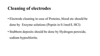 Cleaning of electrodes
• Electrode cleaning in case of Proteins, blood etc should be
done by Enzyme solutions (Pepsin in 0.1mol/L HCl)
• Stubborn deposits should be done by Hydrogen peroxide,
sodium hypochlorite.
 