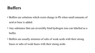 Buffers
• Buffers are solutions which resist change in Ph when small amounts of
acid or base is added.
• Any substance that can reversibly bind hydrogen ions can labelled as a
buffer.
• Buffers are usually mixtures of salts of weak acids with their strong
bases or salts of weak bases with their strong acids.
 