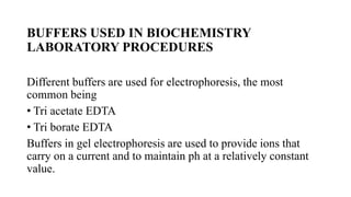BUFFERS USED IN BIOCHEMISTRY
LABORATORY PROCEDURES
Different buffers are used for electrophoresis, the most
common being
• Tri acetate EDTA
• Tri borate EDTA
Buffers in gel electrophoresis are used to provide ions that
carry on a current and to maintain ph at a relatively constant
value.
 