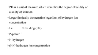 • PH is a unit of measure which describes the degree of acidity or
alkality of solution
• Logarithmically the negative logarithm of hydrogen ion
concentration
• I.e. PH = -Log (H+)
• P-power
• H-hydrogen
• (H+)-hydrogen ion concentration
 