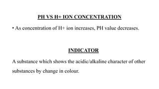 PH VS H+ ION CONCENTRATION
• As concentration of H+ ion increases, PH value decreases.
INDICATOR
A substance which shows the acidic/alkaline character of other
substances by change in colour.
 