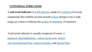 UNIVERSAL INDICATOR:
A universal indicator is a pH indicator made of a solution of several
compounds that exhibits several smooth colour changes over a wide
range pH values to indicate the acidity or alkalinity of solutions.
A universal indicator is usually composed of water, 1-
propanol, phenolphthalein, sodium hydroxide, methyl
red, bromothymol blue, sodium bisulfite, and thymol blue.
 