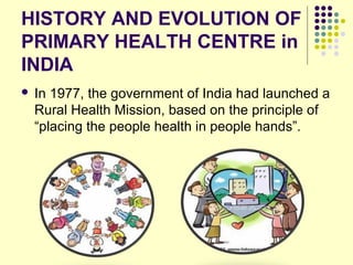 HISTORY AND EVOLUTION OF
PRIMARY HEALTH CENTRE in
INDIA
 In 1977, the government of India had launched a
Rural Health Mission, based on the principle of
“placing the people health in people hands”.
 