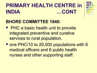 PRIMARY HEALTH CENTRE in
INDIA …CONT
BHORE COMMITTEE 1946:
 PHC a basic health unit to provide
integrated preventive and curative
services to rural population.
 one PHC/10 to 20,000 populations with 6
medical officers and 6 public health
nurses and other supporting staff.
 
