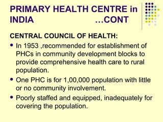 PRIMARY HEALTH CENTRE in
INDIA …CONT
CENTRAL COUNCIL OF HEALTH:
 In 1953 ,recommended for establishment of
PHCs in community development blocks to
provide comprehensive health care to rural
population.
 One PHC is for 1,00,000 population with little
or no community involvement.
 Poorly staffed and equipped, inadequately for
covering the population.
 