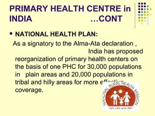 PRIMARY HEALTH CENTRE in
INDIA …CONT
 NATIONAL HEALTH PLAN:
As a signatory to the Alma-Ata declaration ,
India has proposed
reorganization of primary health centers on
the basis of one PHC for 30,000 populations
in plain areas and 20,000 populations in
tribal and hilly areas for more effective
coverage.
 