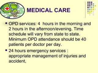 MEDICAL CARE
 OPD services: 4 hours in the morning and
2 hours in the afternoon/evening. Time
schedule will vary from state to state.
Minimum OPD attendance should be 40
patients per doctor per day.
 24 hours emergency services :
appropriate management of injuries and
accident,
 