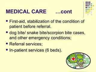 MEDICAL CARE …cont
 First-aid, stabilization of the condition of
patient before referral.
 dog bite/ snake bite/scorpion bite cases,
and other emergency conditions;
 Referral services;
 In-patient services (6 beds).
 