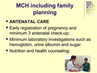 MCH including family
planning
 ANTENATAL CARE
 Early registration of pregnancy and
minimum 3 antenatal check-up;
 Minimum laboratory investigations such as
hemoglobin, urine albumin and sugar.
 Nutrition and health counseling;
 