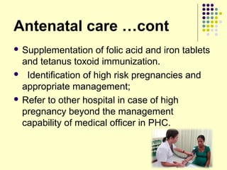 Antenatal care …cont
 Supplementation of folic acid and iron tablets
and tetanus toxoid immunization.
 Identification of high risk pregnancies and
appropriate management;
 Refer to other hospital in case of high
pregnancy beyond the management
capability of medical officer in PHC.
 