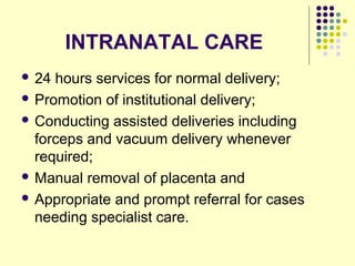 INTRANATAL CARE
 24 hours services for normal delivery;
 Promotion of institutional delivery;
 Conducting assisted deliveries including
forceps and vacuum delivery whenever
required;
 Manual removal of placenta and
 Appropriate and prompt referral for cases
needing specialist care.
 