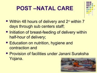 POST –NATAL CARE
 Within 48 hours of delivery and 2nd
within 7
days through sub centers staff;
 Initiation of breast-feeding of delivery within
half-hour of delivery;
 Education on nutrition, hygiene and
contraction and
 Provision of facilities under Janani Suraksha
Yojana.
 