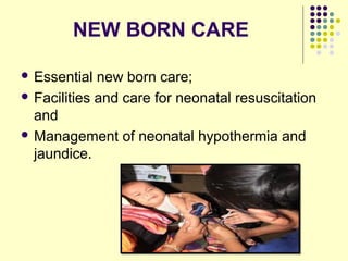 NEW BORN CARE
 Essential new born care;
 Facilities and care for neonatal resuscitation
and
 Management of neonatal hypothermia and
jaundice.
 