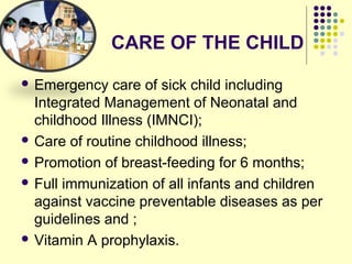 CARE OF THE CHILD
 Emergency care of sick child including
Integrated Management of Neonatal and
childhood Illness (IMNCI);
 Care of routine childhood illness;
 Promotion of breast-feeding for 6 months;
 Full immunization of all infants and children
against vaccine preventable diseases as per
guidelines and ;
 Vitamin A prophylaxis.
 