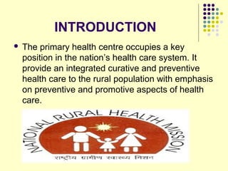 INTRODUCTION
 The primary health centre occupies a key
position in the nation’s health care system. It
provide an integrated curative and preventive
health care to the rural population with emphasis
on preventive and promotive aspects of health
care.
 