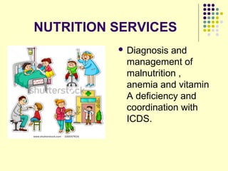 NUTRITION SERVICES
 Diagnosis and
management of
malnutrition ,
anemia and vitamin
A deficiency and
coordination with
ICDS.
 