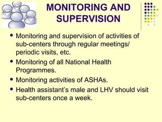 MONITORING AND
SUPERVISION
 Monitoring and supervision of activities of
sub-centers through regular meetings/
periodic visits, etc.
 Monitoring of all National Health
Programmes.
 Monitoring activities of ASHAs.
 Health assistant’s male and LHV should visit
sub-centers once a week.
 