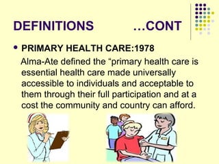 DEFINITIONS …CONT
 PRIMARY HEALTH CARE:1978
Alma-Ate defined the “primary health care is
essential health care made universally
accessible to individuals and acceptable to
them through their full participation and at a
cost the community and country can afford.
 