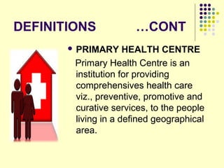 DEFINITIONS …CONT
 PRIMARY HEALTH CENTRE
Primary Health Centre is an
institution for providing
comprehensives health care
viz., preventive, promotive and
curative services, to the people
living in a defined geographical
area.
 