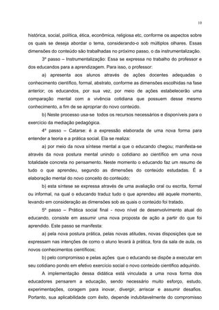 10
histórica, social, política, ética, econômica, religiosa etc, conforme os aspectos sobre
os quais se deseja abordar o tema, considerando-o sob múltiplos olhares. Essas
dimensões do conteúdo são trabalhadas no próximo passo, o da instrumentalização.
3º passo Instrumentalização: Essa se expressa no trabalho do professor e
dos educandos para a aprendizagem. Para isso, o professor:
a) apresenta aos alunos através de ações docentes adequadas o
conhecimento científico, formal, abstrato, conforme as dimensões escolhidas na fase
anterior; os educandos, por sua vez, por meio de ações estabelecerão uma
comparação mental com a vivência cotidiana que possuem desse mesmo
conhecimento, a fim de se apropriar do novo conteúdo.
b) Neste processo usa-se todos os recursos necessários e disponíveis para o
exercício da mediação pedagógica.
4º passo Catarse: é a expressão elaborada de uma nova forma para
entender a teoria e a prática social. Ela se realiza:
a) por meio da nova síntese mental a que o educando chegou; manifesta-se
através da nova postura mental unindo o cotidiano ao científico em uma nova
totalidade concreta no pensamento. Neste momento o educando faz um resumo de
tudo o que aprendeu, segundo as dimensões do conteúdo estudadas. É a
elaboração mental do novo conceito do conteúdo;
b) esta síntese se expressa através de uma avaliação oral ou escrita, formal
ou informal, na qual o educando traduz tudo o que aprendeu até aquele momento,
levando em consideração as dimensões sob as quais o conteúdo foi tratado.
5º passo Prática social final - novo nível de desenvolvimento atual do
educando, consiste em assumir uma nova proposta de ação a partir do que foi
aprendido. Este passo se manifesta:
a) pela nova postura prática, pelas novas atitudes, novas disposições que se
expressam nas intenções de como o aluno levará à prática, fora da sala de aula, os
novos conhecimentos científicos;
b) pelo compromisso e pelas ações que o educando se dispõe a executar em
seu cotidiano pondo em efetivo exercício social o novo conteúdo cientifico adquirido.
A implementação dessa didática está vinculada a uma nova forma dos
educadores pensarem a educação, sendo necessário muito esforço, estudo,
experimentações, coragem para inovar, divergir, arriscar e assumir desafios.
Portanto, sua aplicabilidade com êxito, depende indubitavelmente do compromisso
 