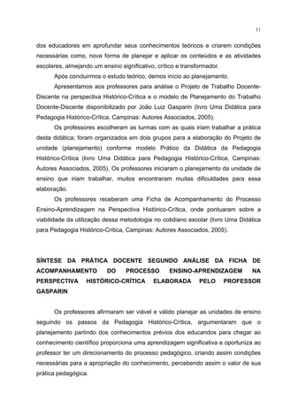 11
dos educadores em aprofundar seus conhecimentos teóricos e criarem condições
necessárias como, nova forma de planejar e aplicar os conteúdos e as atividades
escolares, almejando um ensino significativo, crítico e transformador.
Após concluirmos o estudo teórico, demos início ao planejamento.
Apresentamos aos professores para análise o Projeto de Trabalho Docente-
Discente na perspectiva Histórico-Crítica e o modelo de Planejamento do Trabalho
Docente-Discente disponibilizado por João Luiz Gasparin (livro Uma Didática para
Pedagogia Histórico-Crítica, Campinas: Autores Associados, 2005).
Os professores escolheram as turmas com as quais iriam trabalhar a prática
desta didática; foram organizados em dois grupos para a elaboração do Projeto de
unidade (planejamento) conforme modelo Prático da Didática da Pedagogia
Histórico-Crítica (livro Uma Didática para Pedagogia Histórico-Crítica, Campinas:
Autores Associados, 2005). Os professores iniciaram o planejamento da unidade de
ensino que iriam trabalhar, muitos encontraram muitas dificuldades para essa
elaboração.
Os professores receberam uma Ficha de Acompanhamento do Processo
Ensino-Aprendizagem na Perspectiva Histórico-Crítica, onde pontuaram sobre a
viabilidade da utilização dessa metodologia no cotidiano escolar (livro Uma Didática
para Pedagogia Histórico-Crítica, Campinas: Autores Associados, 2005).
SÍNTESE DA PRÁTICA DOCENTE SEGUNDO ANÁLISE DA FICHA DE
ACOMPANHAMENTO DO PROCESSO ENSINO-APRENDIZAGEM NA
PERSPECTIVA HISTÓRICO-CRÍTICA ELABORADA PELO PROFESSOR
GASPARIN
Os professores afirmaram ser viável e válido planejar as unidades de ensino
seguindo os passos da Pedagogia Histórico-Crítica, argumentaram que o
planejamento partindo dos conhecimentos prévios dos educandos para chegar ao
conhecimento científico proporciona uma aprendizagem significativa e oportuniza ao
professor ter um direcionamento do processo pedagógico, criando assim condições
necessárias para a apropriação do conhecimento, percebendo assim o valor de sua
prática pedagógica.
 