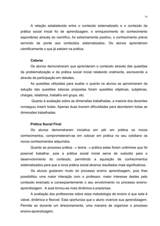 14
A relação estabelecida entre o conteúdo sistematizado e o conteúdo da
prática social inicial foi de aprendizagem, o enriquecimento do conhecimento
espontâneo através do científico, foi extremamente positivo, o conhecimento prévio
servindo de ponte aos conteúdos sistematizados. Os alunos aprenderam
cientificamente o que já sabiam na prática.
Catarse
Os alunos demonstraram que aprenderam o conteúdo através das questões
da problematização e da prática social inicial relatando oralmente, escrevendo e
através da participação em debates.
As questões utilizadas para avaliar o quanto os alunos se aproximaram da
solução das questões básicas propostas foram questões objetivas, subjetivas,
charges, relatórios, trabalho em grupo, etc.
Quanto à avaliação sobre as dimensões trabalhadas, a maioria dos docentes
conseguiu inserir todas. Apenas duas tiveram dificuldades para abordarem todas as
dimensões trabalhadas.
Prática Social Final
Os alunos demonstraram iniciativa em pôr em prática os novos
conhecimentos, comprometeram-se em colocar em prática no seu cotidiano os
novos conhecimentos adquiridos.
Quanto ao processo prática teoria prática estes foram unânimes que foi
possível trabalhar, pois a prática social inicial serve de subsídio para o
desenvolvimento do conteúdo, permitindo a aquisição de conhecimentos
sistematizados para que a nova prática social alcance resultados mais significativos.
Os alunos gostaram muito do processo ensino aprendizagem, pois lhes
possibilitou uma maior interação com o professor, maior interesse destes pelo
conteúdo ensinado e conseqüentemente o seu envolvimento no processo ensino-
aprendizagem. A aula tornou-se mais dinâmica e prazerosa.
A avaliação dos professores sobre essa metodologia de ensino é que esta é
viável, dinâmica e flexível. Esta oportuniza que o aluno vivencie sua aprendizagem.
Permite ao docente um direcionamento, uma maneira de organizar o processo
ensino-aprendizagem.
 