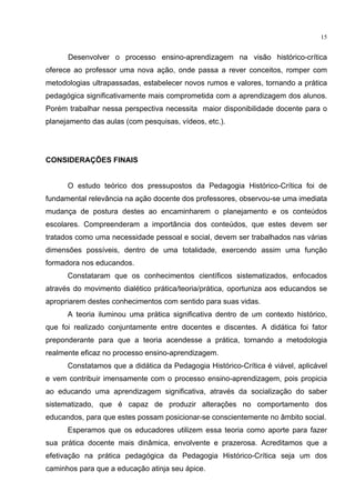 15
Desenvolver o processo ensino-aprendizagem na visão histórico-crítica
oferece ao professor uma nova ação, onde passa a rever conceitos, romper com
metodologias ultrapassadas, estabelecer novos rumos e valores, tornando a prática
pedagógica significativamente mais comprometida com a aprendizagem dos alunos.
Porém trabalhar nessa perspectiva necessita maior disponibilidade docente para o
planejamento das aulas (com pesquisas, vídeos, etc.).
CONSIDERAÇÕES FINAIS
O estudo teórico dos pressupostos da Pedagogia Histórico-Crítica foi de
fundamental relevância na ação docente dos professores, observou-se uma imediata
mudança de postura destes ao encaminharem o planejamento e os conteúdos
escolares. Compreenderam a importância dos conteúdos, que estes devem ser
tratados como uma necessidade pessoal e social, devem ser trabalhados nas várias
dimensões possíveis, dentro de uma totalidade, exercendo assim uma função
formadora nos educandos.
Constataram que os conhecimentos científicos sistematizados, enfocados
através do movimento dialético prática/teoria/prática, oportuniza aos educandos se
apropriarem destes conhecimentos com sentido para suas vidas.
A teoria iluminou uma prática significativa dentro de um contexto histórico,
que foi realizado conjuntamente entre docentes e discentes. A didática foi fator
preponderante para que a teoria acendesse a prática, tornando a metodologia
realmente eficaz no processo ensino-aprendizagem.
Constatamos que a didática da Pedagogia Histórico-Crítica é viável, aplicável
e vem contribuir imensamente com o processo ensino-aprendizagem, pois propicia
ao educando uma aprendizagem significativa, através da socialização do saber
sistematizado, que é capaz de produzir alterações no comportamento dos
educandos, para que estes possam posicionar-se conscientemente no âmbito social.
Esperamos que os educadores utilizem essa teoria como aporte para fazer
sua prática docente mais dinâmica, envolvente e prazerosa. Acreditamos que a
efetivação na prática pedagógica da Pedagogia Histórico-Crítica seja um dos
caminhos para que a educação atinja seu ápice.
 