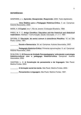 16
REFERÊNCIAS
GASPARIN, J. L. Aprender, Desaprender, Reaprender. 2005. Texto digitalizado.
________. Uma Didática para a Pedagogia Histórico-Crítica. 3. ed. Campinas:
Autores Associados, 2005.
MARX, K. O Capital, livro 1, Rio de Janeiro: Civilização Brasileira, 1968.
PIRES, M. F. C. Artigo Científico: Education and the historical and dialectical
materialism; Interface Comunicação, Saúde, Educação, v.1, n.1, 1997.
SAVIANI, D. Educação: do senso comum à consciência filosófica. 10. ed. São
Paulo: Cortez, 1991.
________. Escola e Democracia. 39. ed. Campinas: Autores Associados, 2007.
________. Pedagogia Histórico-Crítica: Primeiras aproximações. 9. ed. Campinas:
Autores Associados, 2005.
SCALCON, S. À Procura da Unidade Psicopedagógica: articulando a psicologia
histórico-cultural com a pedagogia histórico-crítica. Campinas: Autores
Associados, 2002.
VIGOTSKI, L. S. A Construção do pensamento e da linguagem. São Paulo:
Martins Fontes, 2003.
________. A formação social da mente. São Paulo: Martins Fontes, 2003.
________. Pensamento e Linguagem. São Paulo: Martins Fontes, 1997.
 