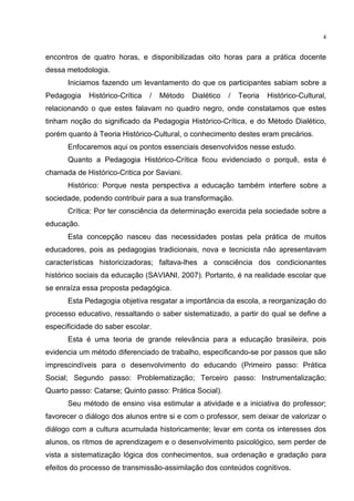4
encontros de quatro horas, e disponibilizadas oito horas para a prática docente
dessa metodologia.
Iniciamos fazendo um levantamento do que os participantes sabiam sobre a
Pedagogia Histórico-Crítica / Método Dialético / Teoria Histórico-Cultural,
relacionando o que estes falavam no quadro negro, onde constatamos que estes
tinham noção do significado da Pedagogia Histórico-Crítica, e do Método Dialético,
porém quanto à Teoria Histórico-Cultural, o conhecimento destes eram precários.
Enfocaremos aqui os pontos essenciais desenvolvidos nesse estudo.
Quanto a Pedagogia Histórico-Crítica ficou evidenciado o porquê, esta é
chamada de Histórico-Critica por Saviani.
Histórico: Porque nesta perspectiva a educação também interfere sobre a
sociedade, podendo contribuir para a sua transformação.
Crítica: Por ter consciência da determinação exercida pela sociedade sobre a
educação.
Esta concepção nasceu das necessidades postas pela prática de muitos
educadores, pois as pedagogias tradicionais, nova e tecnicista não apresentavam
características historicizadoras; faltava-lhes a consciência dos condicionantes
histórico sociais da educação (SAVIANI, 2007). Portanto, é na realidade escolar que
se enraíza essa proposta pedagógica.
Esta Pedagogia objetiva resgatar a importância da escola, a reorganização do
processo educativo, ressaltando o saber sistematizado, a partir do qual se define a
especificidade do saber escolar.
Esta é uma teoria de grande relevância para a educação brasileira, pois
evidencia um método diferenciado de trabalho, especificando-se por passos que são
imprescindíveis para o desenvolvimento do educando (Primeiro passo: Prática
Social; Segundo passo: Problematização; Terceiro passo: Instrumentalização;
Quarto passo: Catarse; Quinto passo: Prática Social).
Seu método de ensino visa estimular a atividade e a iniciativa do professor;
favorecer o diálogo dos alunos entre si e com o professor, sem deixar de valorizar o
diálogo com a cultura acumulada historicamente; levar em conta os interesses dos
alunos, os ritmos de aprendizagem e o desenvolvimento psicológico, sem perder de
vista a sistematização lógica dos conhecimentos, sua ordenação e gradação para
efeitos do processo de transmissão-assimilação dos conteúdos cognitivos.
 