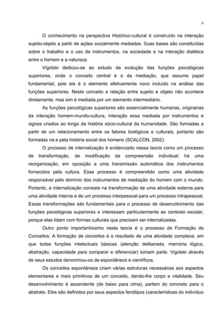 6
O conhecimento na perspectiva Histórico-cultural é construído na interação
sujeito-objeto a partir de ações socialmente mediadas. Suas bases são constituídas
sobre o trabalho e o uso de instrumentos, na sociedade e na interação dialética
entre o homem e a natureza.
Vigotski dedicou-se ao estudo da evolução das funções psicológicas
superiores, onde o conceito central é o da mediação, que assume papel
fundamental, pois ela é o elemento efetivamente novo incluído na análise das
funções superiores. Neste conceito a relação entre sujeito e objeto não acontece
diretamente, mas sim é mediada por um elemento intermediário.
As funções psicológicas superiores são essencialmente humanas, originárias
da interação homem-mundo-cultura, interação essa mediada por instrumentos e
signos criados ao longo da história sócio-cultural da humanidade. São formadas a
partir de um relacionamento entre os fatores biológicos e culturais, portanto são
formadas na e pela história social dos homens (SCALCON, 2002).
O processo de internalização é evidenciado nessa teoria como um processo
de transformação, de modificação da compreensão individual; há uma
reorganização, em oposição a uma transmissão automática dos instrumentos
fornecidos pela cultura. Esse processo é compreendido como uma atividade
responsável pelo domínio dos instrumentos de mediação do homem com o mundo.
Portanto, a internalização consiste na transformação de uma atividade externa para
uma atividade interna e de um processo interpessoal para um processo intrapessoal.
Essas transformações são fundamentais para o processo de desenvolvimento das
funções psicológicas superiores e interessam particularmente ao contexto escolar,
porque elas lidam com formas culturais que precisam ser internalizadas.
Outro ponto importantíssimo nesta teoria é o processo de Formação de
Conceitos. A formação de conceitos é o resultado de uma atividade complexa, em
que todas funções intelectuais básicas (atenção deliberada, memória lógica,
abstração, capacidade para comparar e diferenciar) tomam parte. Vigotski através
de seus estudos denominou-os de espontâneos e científicos.
Os conceitos espontâneos criam várias estruturas necessárias aos aspectos
elementares e mais primitivos de um conceito, dando-lhe corpo e vitalidade. Seu
desenvolvimento é ascendente (de baixo para cima), partem do concreto para o
abstrato. Eles são definidos por seus aspectos fenótipos (características do indivíduo
 