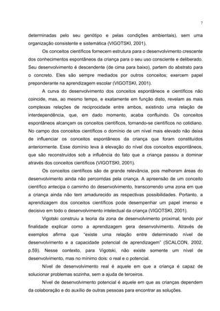 7
determinadas pelo seu genótipo e pelas condições ambientais), sem uma
organização consistente e sistemática (VIGOTSKI, 2001).
Os conceitos científicos fornecem estrutura para o desenvolvimento crescente
dos conhecimentos espontâneos da criança para o seu uso consciente e deliberado.
Seu desenvolvimento é descendente (de cima para baixo), partem do abstrato para
o concreto. Eles são sempre mediados por outros conceitos; exercem papel
preponderante na aprendizagem escolar (VIGOTSKI, 2001).
A curva do desenvolvimento dos conceitos espontâneos e científicos não
coincide, mas, ao mesmo tempo, e exatamente em função disto, revelam as mais
complexas relações de reciprocidade entre ambos, existindo uma relação de
interdependência, que, em dado momento, acaba confluindo. Os conceitos
espontâneos alcançam os conceitos científicos, tornando-se científicos no cotidiano.
No campo dos conceitos científicos o domínio de um nível mais elevado não deixa
de influenciar os conceitos espontâneos da criança que foram constituídos
anteriormente. Esse domínio leva à elevação do nível dos conceitos espontâneos,
que são reconstruídos sob a influência do fato que a criança passou a dominar
através dos conceitos científicos (VIGOTSKI, 2001).
Os conceitos científicos são de grande relevância, pois melhoram áreas do
desenvolvimento ainda não percorridas pela criança. A apreensão de um conceito
científico antecipa o caminho do desenvolvimento, transcorrendo uma zona em que
a criança ainda não tem amadurecido as respectivas possibilidades. Portanto, a
aprendizagem dos conceitos científicos pode desempenhar um papel imenso e
decisivo em todo o desenvolvimento intelectual da criança (VIGOTSKI, 2001).
Vigotski construiu a teoria da zona de desenvolvimento proximal, tendo por
finalidade explicar como a aprendizagem gera desenvolvimento. Através de
exemplos afirma que existe uma relação entre determinado nível de
desenvolvimento e a capacidade potencial de aprendizagem (SCALCON, 2002,
p.59). Nesse contexto, para Vigotski, não existe somente um nível de
desenvolvimento, mas no mínimo dois: o real e o potencial.
Nível de desenvolvimento real é aquele em que a criança é capaz de
solucionar problemas sozinha, sem a ajuda de terceiros.
Nível de desenvolvimento potencial é aquele em que as crianças dependem
da colaboração e do auxílio de outras pessoas para encontrar as soluções.
 