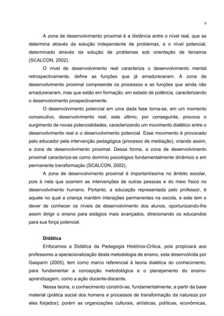 8
A zona de desenvolvimento proximal é a distância entre o nível real, que se
determina através da solução independente de problemas, e o nível potencial,
determinado através da solução de problemas sob orientação de terceiros
(SCALCON, 2002).
O nível de desenvolvimento real caracteriza o desenvolvimento mental
retrospectivamente, define as funções que já amadureceram. A zona de
desenvolvimento proximal compreende os processos e as funções que ainda não
amadureceram, mas que estão em formação, em estado de potência, caracterizando
o desenvolvimento prospectivamente.
O desenvolvimento potencial em uma dada fase torna-se, em um momento
consecutivo, desenvolvimento real; este último, por conseguinte, provoca o
surgimento de novas potencialidades, caracterizando um movimento dialético entre o
desenvolvimento real e o desenvolvimento potencial. Esse movimento é provocado
pelo educador pela intervenção pedagógica (processo de mediação), criando assim,
a zona de desenvolvimento proximal. Dessa forma, a zona de desenvolvimento
proximal caracteriza-se como domínio psicológico fundamentalmente dinâmico e em
permanente transformação (SCALCON, 2002).
A zona de desenvolvimento proximal é importantíssima no âmbito escolar,
pois é nela que ocorrem as intervenções de outras pessoas e do meio físico no
desenvolvimento humano. Portanto, a educação representada pelo professor, é
aquele no qual a criança mantém interações permanentes na escola, e este tem o
dever de conhecer os níveis de desenvolvimento dos alunos, oportunizando-lhe
assim dirigir o ensino para estágios mais avançados, direcionando os educandos
para sua força potencial.
Didática
Enfocamos a Didática da Pedagogia Histórico-Crítica, pois propiciará aos
professores a operacionalização desta metodologia de ensino, esta desenvolvida por
Gasparin (2005), tem como marco referencial à teoria dialética do conhecimento,
para fundamentar a concepção metodológica e o planejamento do ensino-
aprendizagem, como a ação docente-discente.
Nessa teoria, o conhecimento constrói-se, fundamentalmente, a partir da base
material (prática social dos homens e processos de transformação da natureza por
eles forjados); porém as organizações culturais, artísticas, políticas, econômicas,
 