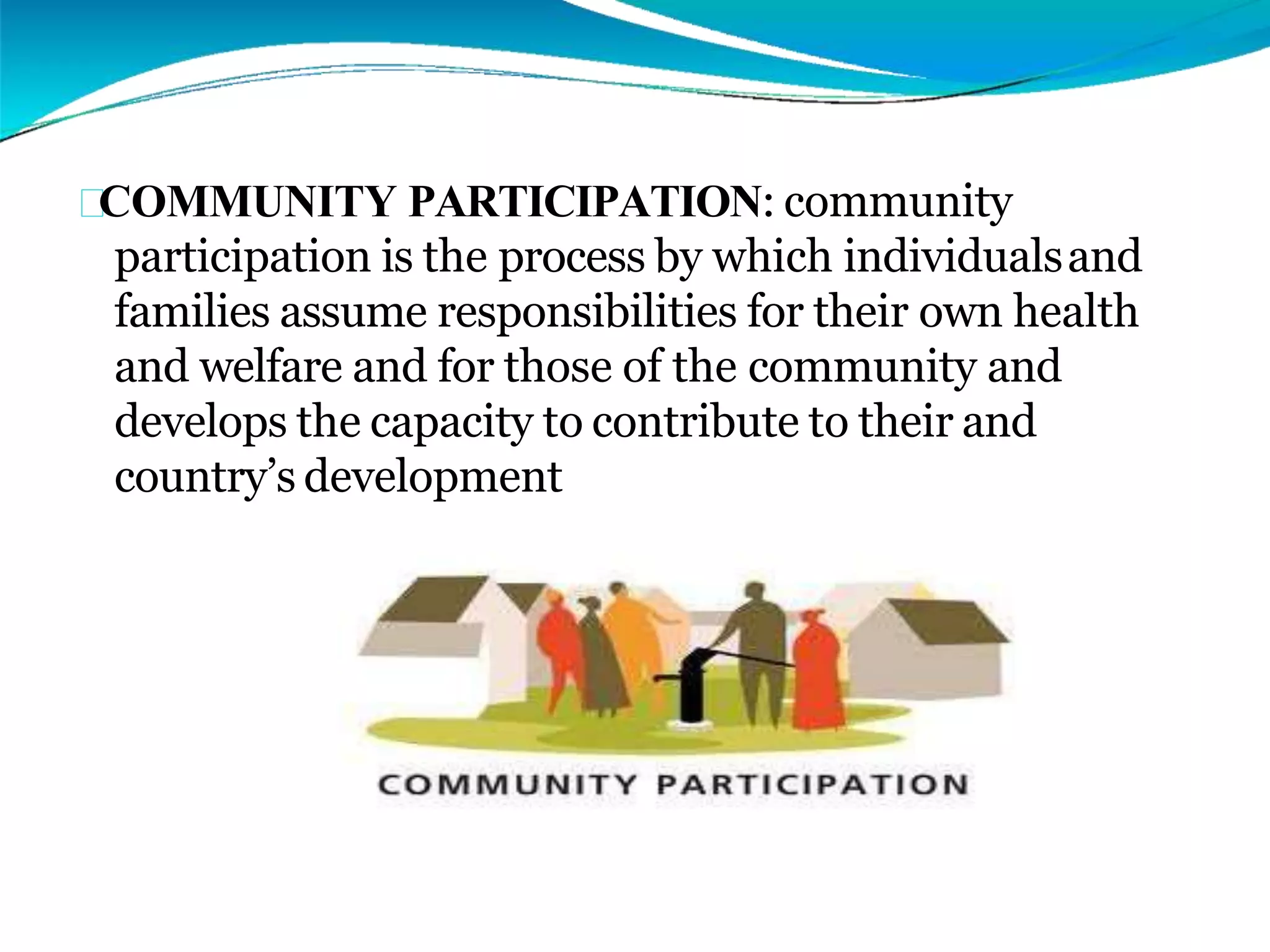 COMMUNITY PARTICIPATION: community
participation is the process by which individualsand
families assume responsibilities for their own health
and welfare and for those of the community and
develops the capacity to contribute to their and
country’s development
 