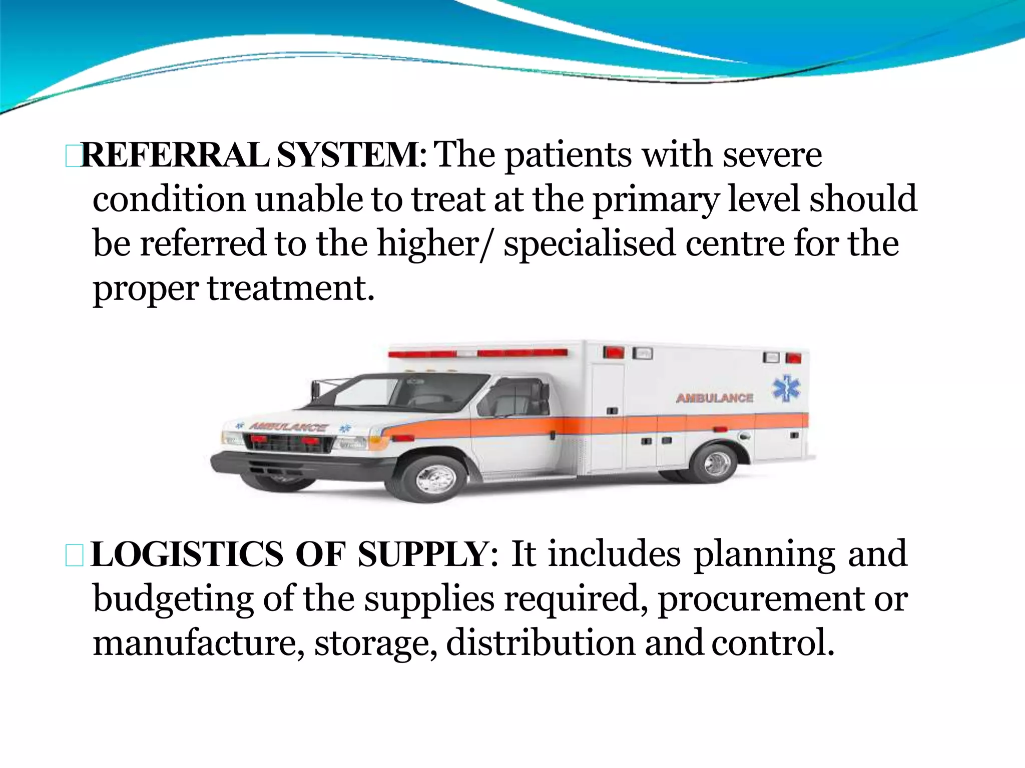 REFERRALSYSTEM:The patients with severe
condition unable to treat at the primary level should
be referred to the higher/ specialised centre for the
proper treatment.
LOGISTICS OF SUPPLY: It includes planning and
budgeting of the supplies required, procurement or
manufacture, storage, distribution and control.
 