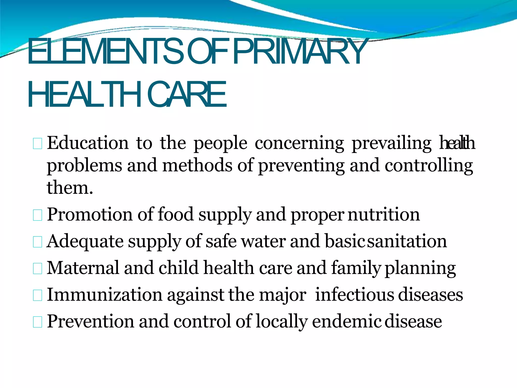 ELEMENTSOFPRIMARY
HEALTHCARE
Education to the people concerning prevailing health
problems and methods of preventing and controlling
them.
Promotion of food supply and propernutrition
Adequate supply of safe water and basicsanitation
Maternal and child health care and family planning
Immunization against the major infectious diseases
Prevention and control of locally endemicdisease
 