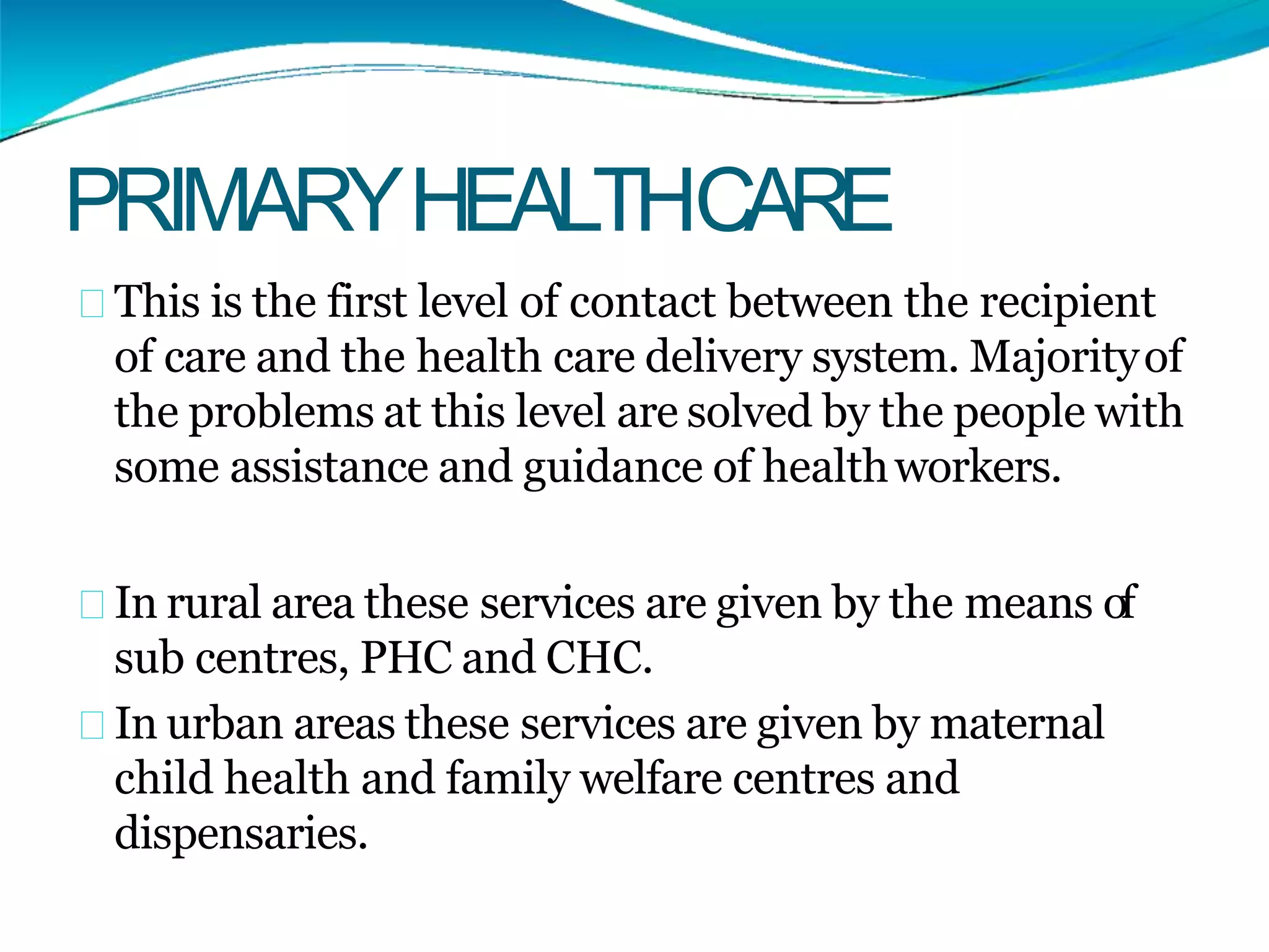 PRIMARYHEALTHCARE
This is the first level of contact between the recipient
of care and the health care delivery system. Majorityof
the problems at this level are solved by the people with
some assistance and guidance of healthworkers.
In rural area these services are given by the means of
sub centres, PHC and CHC.
In urban areas these services are given by maternal
child health and family welfare centres and
dispensaries.
 