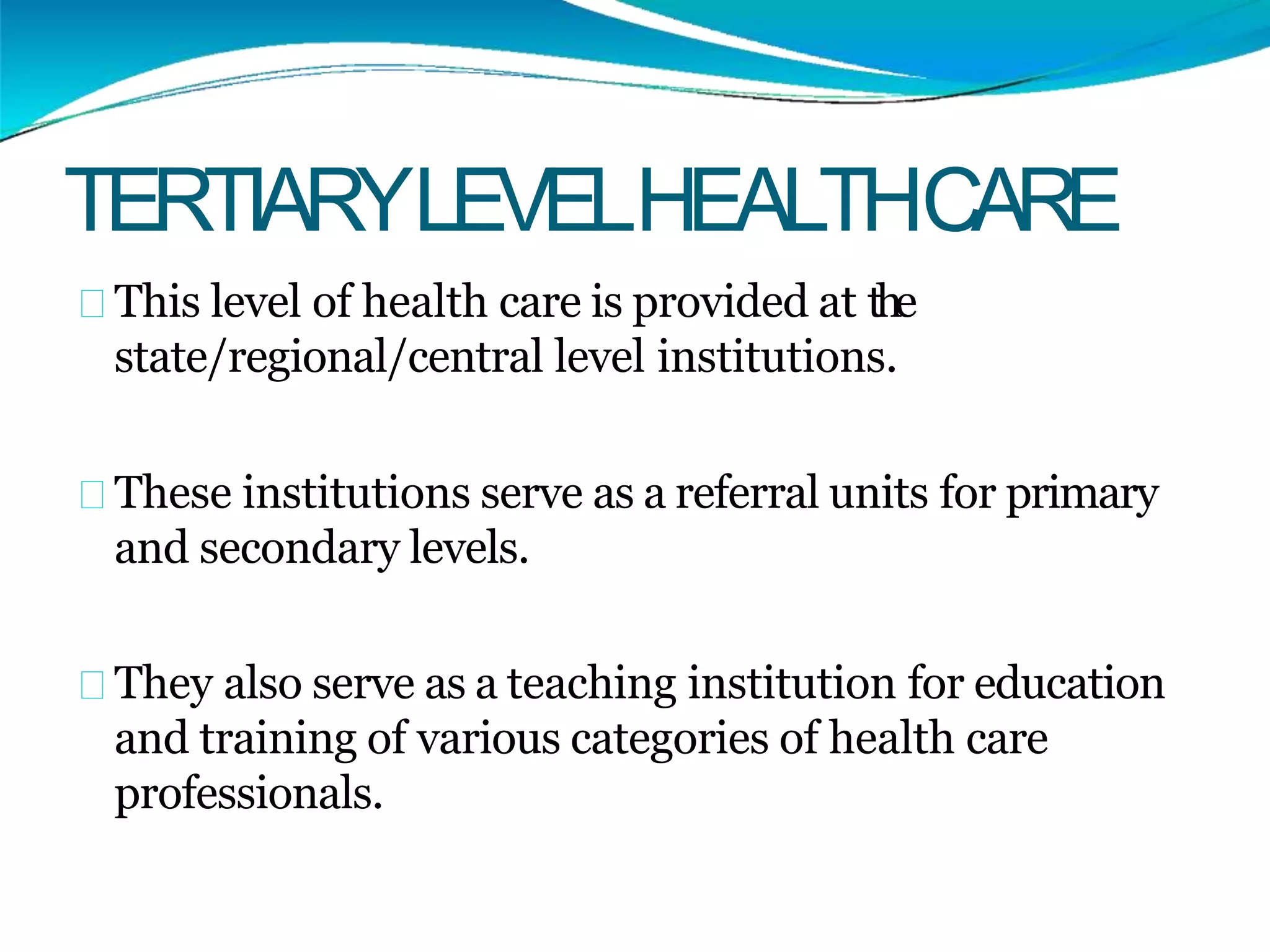 TERTIARYLEVELHEALTHCARE
This level of health care is provided at the
state/regional/central level institutions.
These institutions serve as a referral units for primary
and secondary levels.
They also serve as a teaching institution for education
and training of various categories of health care
professionals.
 