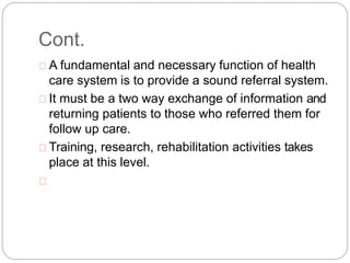 Cont.
A fundamental and necessary function of health
care system is to provide a sound referral system.
It must be a two way exchange of information and
returning patients to those who referred them for
follow up care.
Training, research, rehabilitation activities takes
place at this level.
 