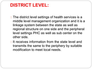 DISTRICT LEVEL:
The district level settings of health services is a
middle level management organization and it is a
linkage system between the state as well as
regional structure on one side and the peripheral
level settings PHC as well as sub center on the
other side.
It receives information from the state level and
transmits the same to the periphery by suitable
modification to meet local needs.
 