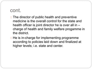 cont.
The director of public health and preventive
medicine is the overall control for the state and
health officer is joint director he is over all in –
charge of health and family welfare progamme in
the district.
He is in-charge for implementing programme
according to policies laid down and finalized at
higher levels; i.e. state and center.
 