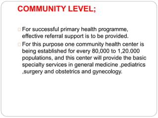COMMUNITY LEVEL;
For successful primary health programme,
effective referral support is to be provided.
For this purpose one community health center is
being established for every 80,000 to 1,20.000
populations, and this center will provide the basic
specialty services in general medicine ,pediatrics
,surgery and obstetrics and gynecology.
 