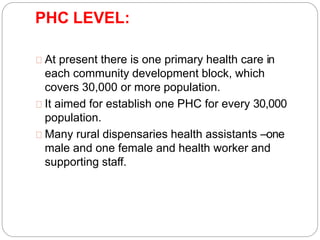 PHC LEVEL:
At present there is one primary health care in
each community development block, which
covers 30,000 or more population.
It aimed for establish one PHC for every 30,000
population.
Many rural dispensaries health assistants –one
male and one female and health worker and
supporting staff.
 