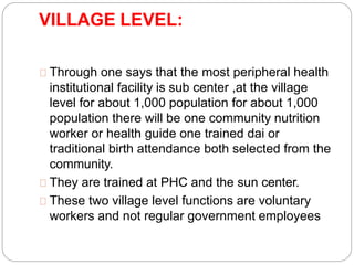VILLAGE LEVEL:
Through one says that the most peripheral health
institutional facility is sub center ,at the village
level for about 1,000 population for about 1,000
population there will be one community nutrition
worker or health guide one trained dai or
traditional birth attendance both selected from the
community.
They are trained at PHC and the sun center.
These two village level functions are voluntary
workers and not regular government employees
 