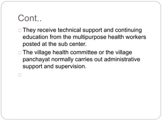 Cont..
They receive technical support and continuing
education from the multipurpose health workers
posted at the sub center.
The village health committee or the village
panchayat normally carries out administrative
support and supervision.
 