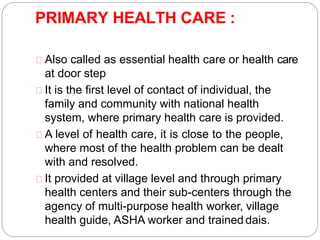 PRIMARY HEALTH CARE :
Also called as essential health care or health care
at door step
It is the first level of contact of individual, the
family and community with national health
system, where primary health care is provided.
A level of health care, it is close to the people,
where most of the health problem can be dealt
with and resolved.
It provided at village level and through primary
health centers and their sub-centers through the
agency of multi-purpose health worker, village
health guide, ASHA worker and trained dais.
 