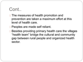 Cont..
The measures of health promotion and
prevention are taken a maximum effort at this
level of health care.
Peoples are made self reliant.
Besides providing primary health care the villages
“health team” bridge the cultural and community
gap between rural people and organized health
sector.
 