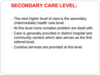 SECONDARY CARE LEVEL:
The next higher level of care is the secondary
(intermediate) health care level.
At this level more complex problem are dealt with.
Care is generally provided in district hospital and
community centers which also serves as the first
referral level.
Curative services are provided at this level.
 