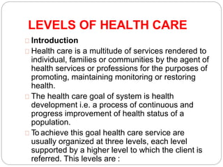 LEVELS OF HEALTH CARE
Introduction
Health care is a multitude of services rendered to
individual, families or communities by the agent of
health services or professions for the purposes of
promoting, maintaining monitoring or restoring
health.
The health care goal of system is health
development i.e. a process of continuous and
progress improvement of health status of a
population.
To achieve this goal health care service are
usually organized at three levels, each level
supported by a higher level to which the client is
referred. This levels are :
 