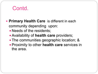 Contd.
 Primary Health Care is different in each
community depending upon:
 Needs of the residents;
 Availability of health care providers;
 The communities geographic location; &
 Proximity to other health care services in
the area.
 