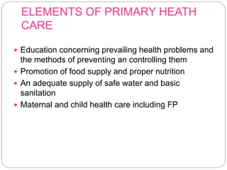 ELEMENTS OF PRIMARY HEATH
CARE
 Education concerning prevailing health problems and
the methods of preventing an controlling them
 Promotion of food supply and proper nutrition
 An adequate supply of safe water and basic
sanitation
 Maternal and child health care including FP
 